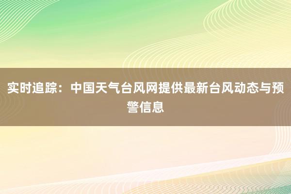 实时追踪：中国天气台风网提供最新台风动态与预警信息